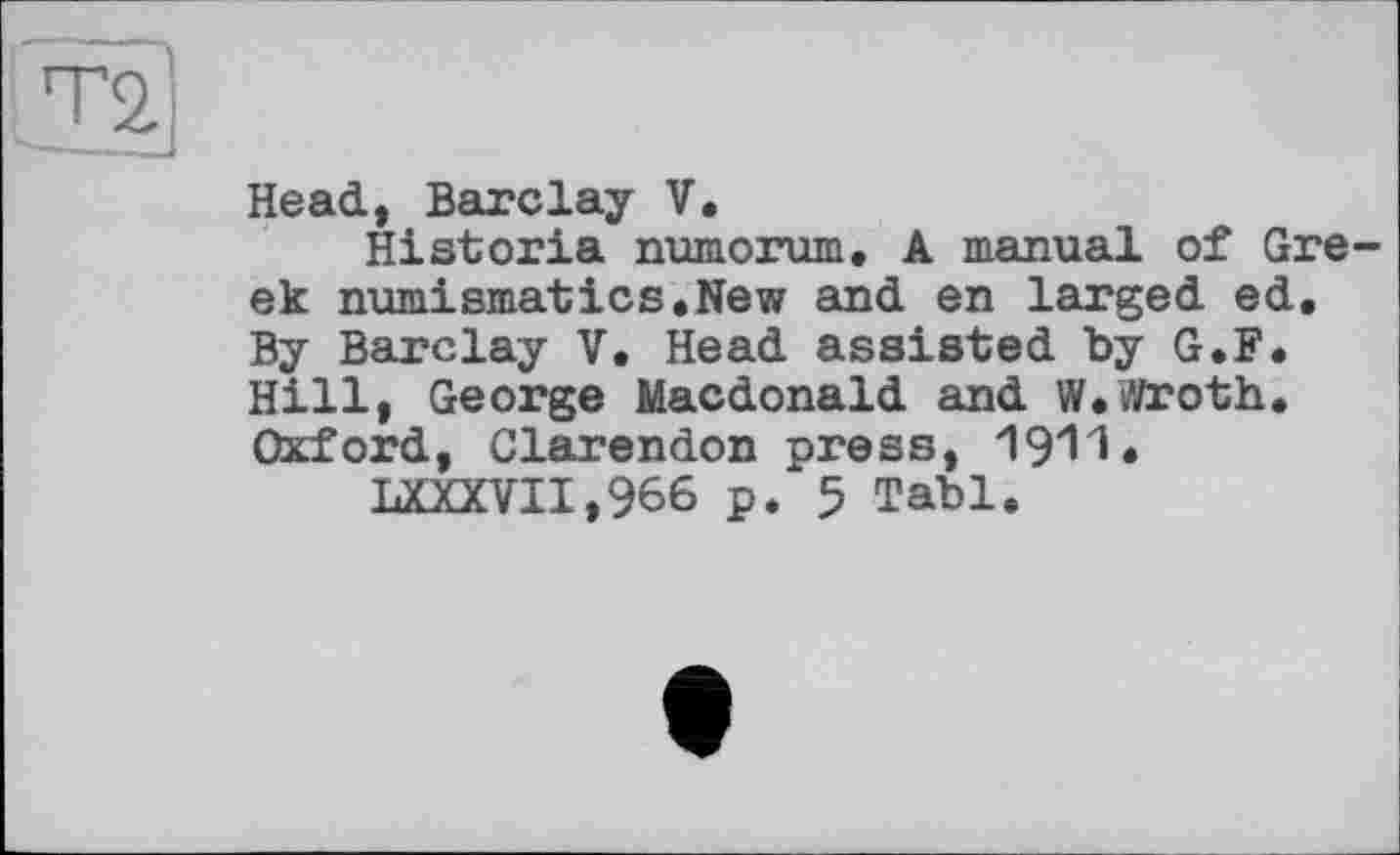 ﻿Head, Barclay V.
Historia numorum, A manual of Gre ek numismatics.New and en larged ed. By Barclay V. Head assisted by G.F. Hill, George Macdonald and W.wroth. Oxford, Clarendon press, 1911.
LXXXVII,966 p. 5 Tabl.